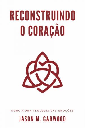Reconstruindo o Coração – Rumo a uma Teologia das Emoções