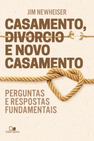 Casamento, divórcio e novo casamento - Perguntas e respostas fundamentais - Jim Newheiser