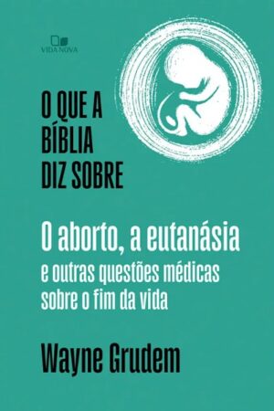 O que a Bíblia diz sobre o aborto, a eutanásia e outras questões médicas sobre o fim da vida - Wayne Grudem