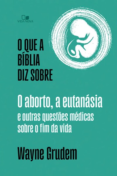 O que a Bíblia diz sobre o aborto, a eutanásia e outras questões médicas sobre o fim da vida - Wayne Grudem