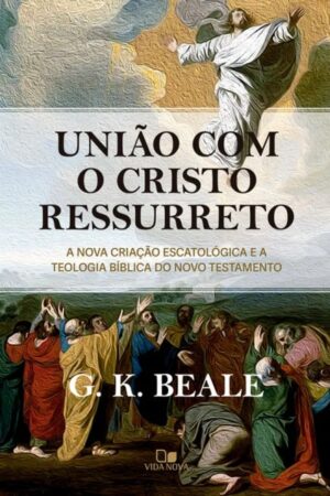 União com o Cristo ressurreto - A nova criação escatológica e a teologia bíblica do Novo Testamento - G. K. Beale